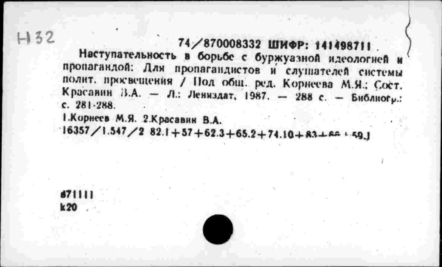 ﻿■	74/870008332 ШИФР: 14(498711
Наступательность в борьбе с буржуазной идеологией и пропагандой: Дли пропагандистов и слушателей системы полит, просвещения / Под общ. ред. Корнеева М.Я.; Сост. Красавин В.А. — Л.: Лениздат. 1987. — 288 с. - БнблиоГи.: с. 281-288.
I.Корнеев М.Я. 2.Красавнн В.А.
16357/1.547/2 82.1+57 + 62.3+65.2+74.104-8.1-1-**
671111 к 20